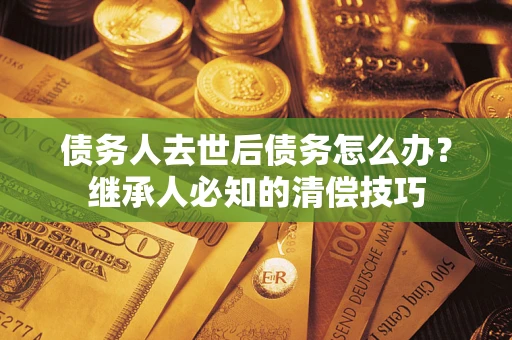 北京债务人去世后债务怎么办？继承人必知的清偿技巧